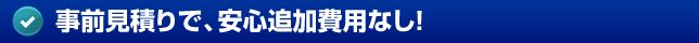 事前見積りで、安心追加費用なし！