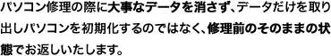 パソコン修理の際に大事なデータを消さず、データだけを取り出しパソコンを初期化するのではなく、修理前のそのままの状態でお返しいたします。