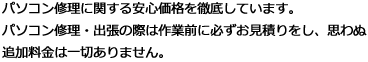 パソコン修理に関する安心価格を徹底しています。パソコン修理・出張の際は作業前に必ずお見積りをし、思わぬ追加料金は一切ありません。