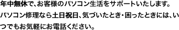 年中無休で、お客様のパソコン生活をサポートいたします。パソコン修理なら土日祝日、気づいたとき・困ったときには、いつでもお気軽にお電話ください。