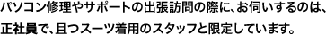 パソコン修理やサポートの出張訪問の際に、お伺いするのは、正社員で、且つスーツ着用のスタッフと限定しています。