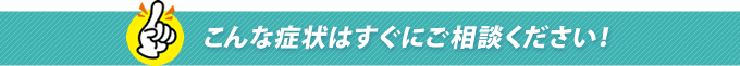こんな症状はすぐにご相談ください！