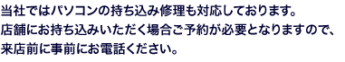 当社ではパソコンの持ち込み修理も対応しております。店舗にお持ち込みいただく場合ご予約が必要となりますので、来店前に事前にお電話ください。