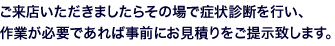 ご来店いただきましたらその場で症状診断を行い、作業が必要であれば事前にお見積りをご提示致します。