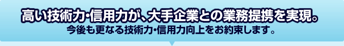 高い技術力・信用力が、大手企業との業務提携を実現。今後も業界Ｎｏ．１として、更なる技術力・信用力向上をお約束します。