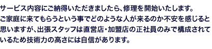 サービス内容にご納得いただきましたら、修理を開始いたします。ご家庭に来てもらうという事でどのような人が来るのか不安を感じると思いますが、出張スタッフは直営店・加盟店の正社員のみで構成されているため技術力の高さには自信があります。